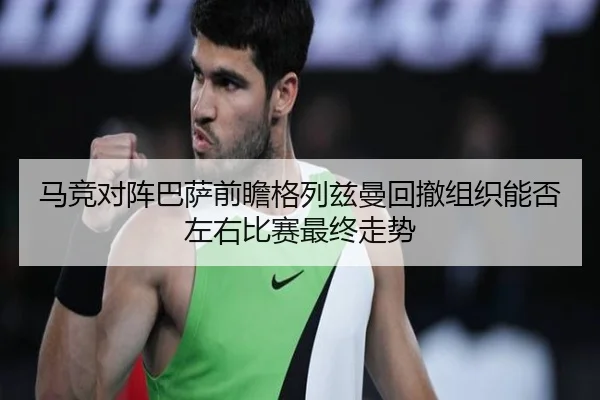 马竞对阵巴萨前瞻格列兹曼回撤组织能否左右比赛最终走势