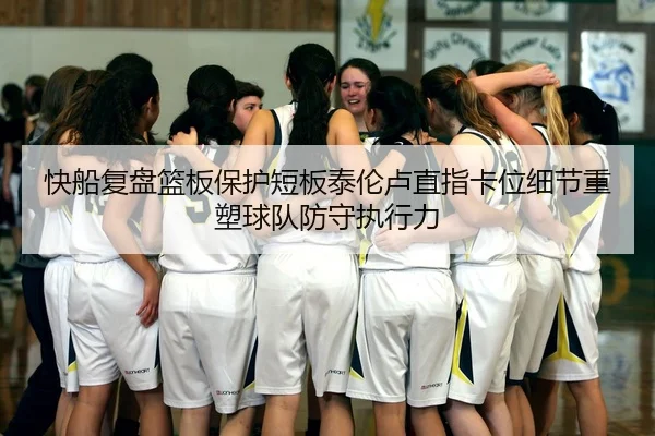 快船复盘篮板保护短板泰伦卢直指卡位细节重塑球队防守执行力