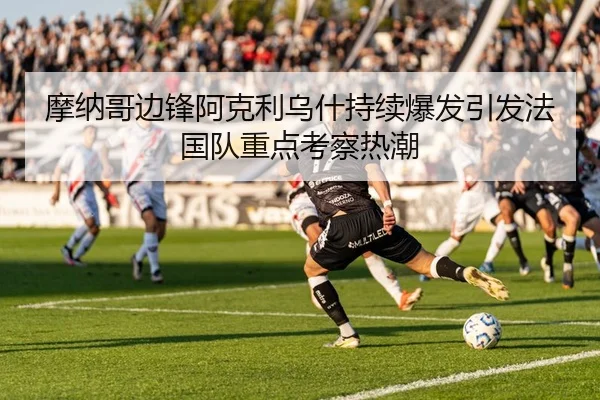 摩纳哥边锋阿克利乌什持续爆发引发法国队重点考察热潮